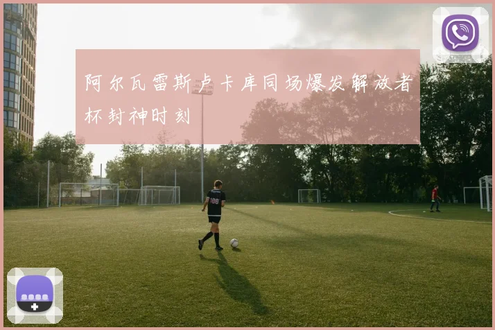 阿尔瓦雷斯卢卡库同场爆发解放者杯封神时刻