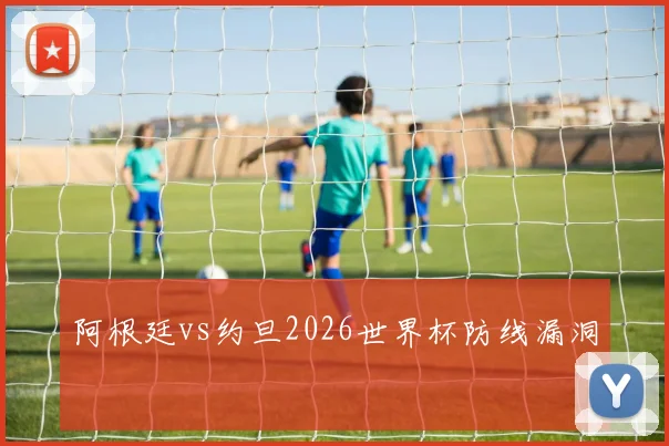阿根廷vs约旦2026世界杯防线漏洞