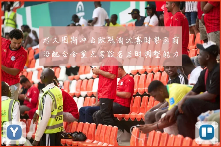 尤文图斯冲击欧冠淘汰赛时禁区前沿配合会重点考验落后时调整能力