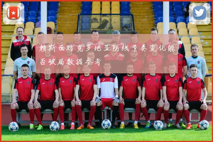 赖斯面对克罗地亚防线节奏变化能否破局数据参考