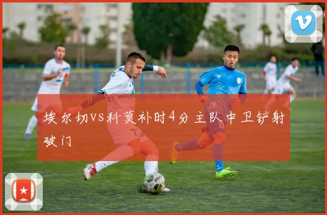 埃尔切vs科莫补时4分主队中卫铲射破门