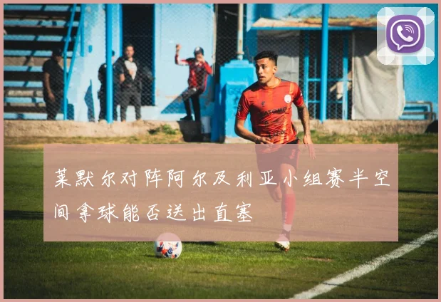 莱默尔对阵阿尔及利亚小组赛半空间拿球能否送出直塞