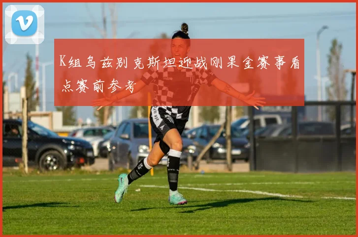 K组乌兹别克斯坦迎战刚果金赛事看点赛前参考