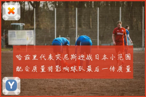 哈兹里代表突尼斯迎战日本小范围配合质量将影响球队最后一传质量