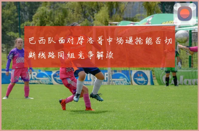 巴西队面对摩洛哥中场逼抢能否切断线路同组竞争解读