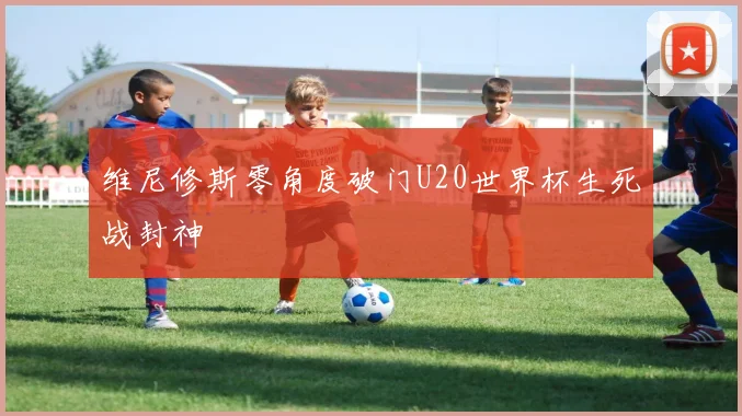 维尼修斯零角度破门U20世界杯生死战封神