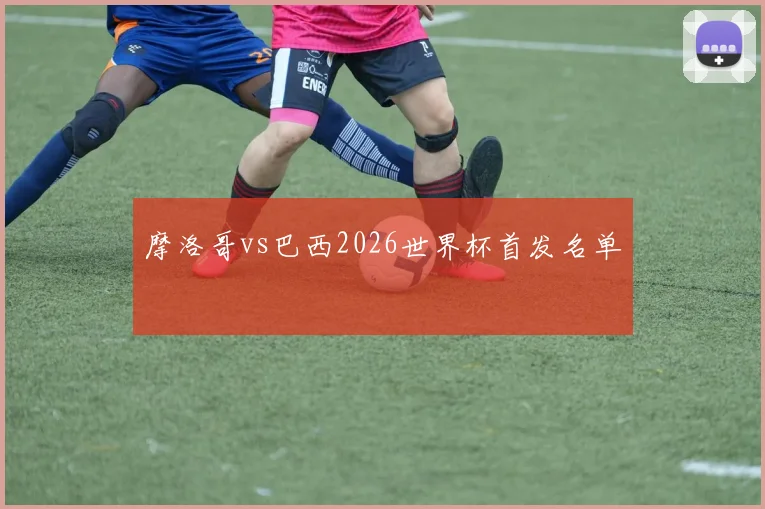 摩洛哥vs巴西2026世界杯首发名单