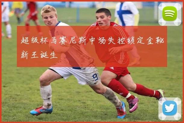 超级杯马赛尼斯中场失控锁定金靴新王诞生