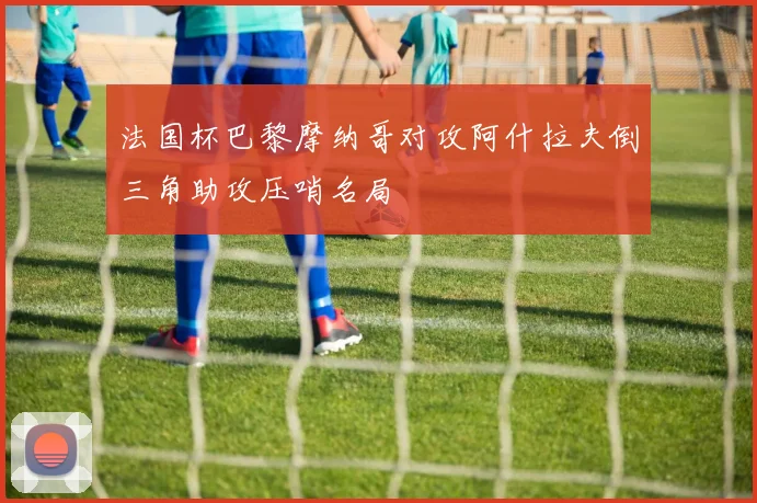 法国杯巴黎摩纳哥对攻阿什拉夫倒三角助攻压哨名局