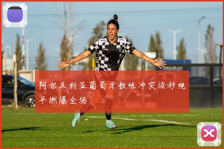 阿尔及利亚葡萄牙教练冲突读秒绝平燃爆全场