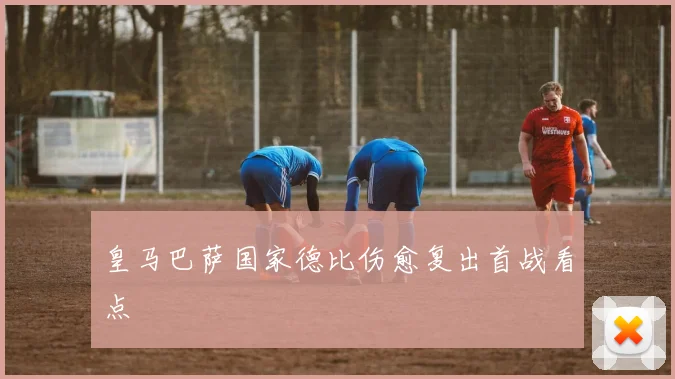 皇马巴萨国家德比伤愈复出首战看点
