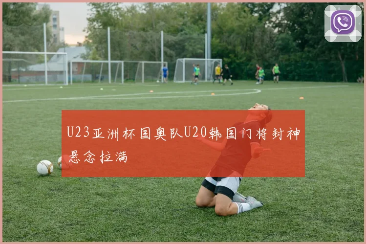 U23亚洲杯国奥队U20韩国门将封神悬念拉满