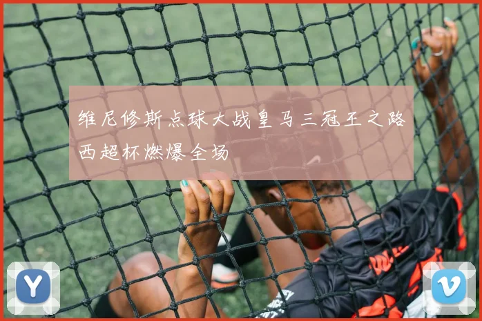维尼修斯点球大战皇马三冠王之路西超杯燃爆全场