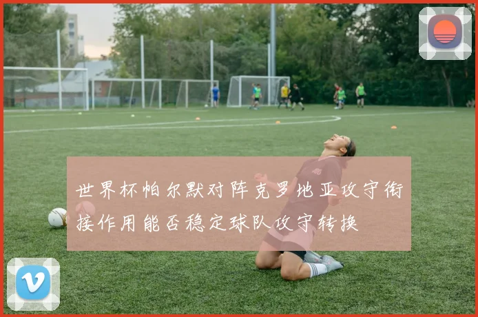 世界杯帕尔默对阵克罗地亚攻守衔接作用能否稳定球队攻守转换
