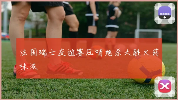 法国瑞士友谊赛压哨绝杀大胜火药味浓