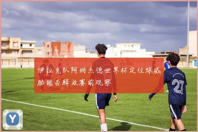 伊拉克队阿姆杰德世界杯定位球威胁能否释放赛前观察
