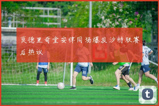 莫德里奇堂安律同场爆发沙特联赛后热议
