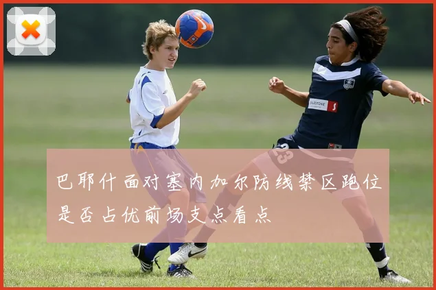 巴耶什面对塞内加尔防线禁区跑位是否占优前场支点看点