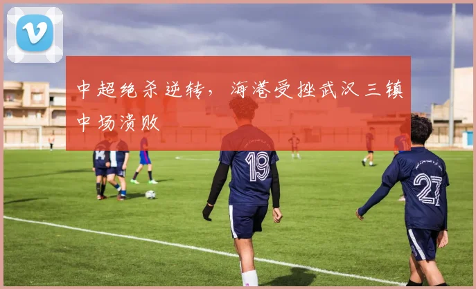 中超绝杀逆转，海港受挫武汉三镇中场溃败