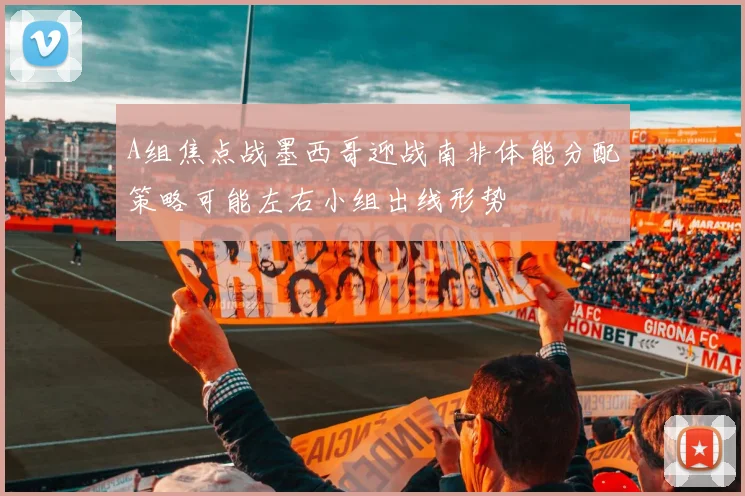 A组焦点战墨西哥迎战南非体能分配策略可能左右小组出线形势