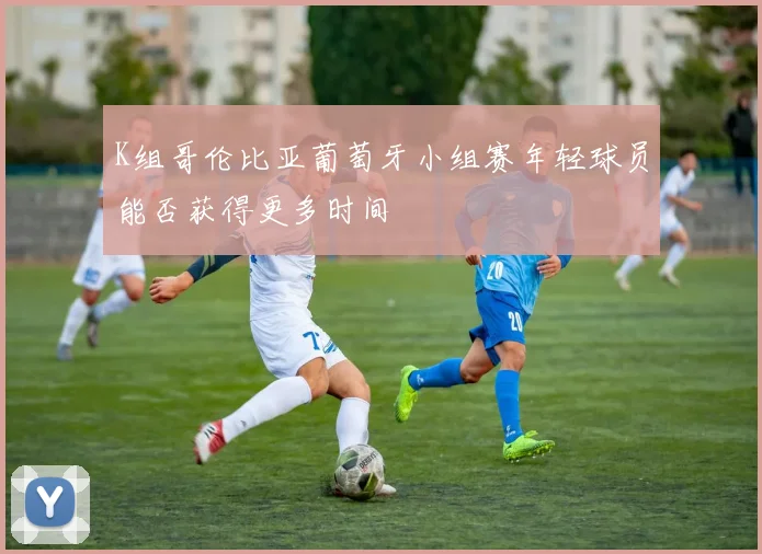 K组哥伦比亚葡萄牙小组赛年轻球员能否获得更多时间