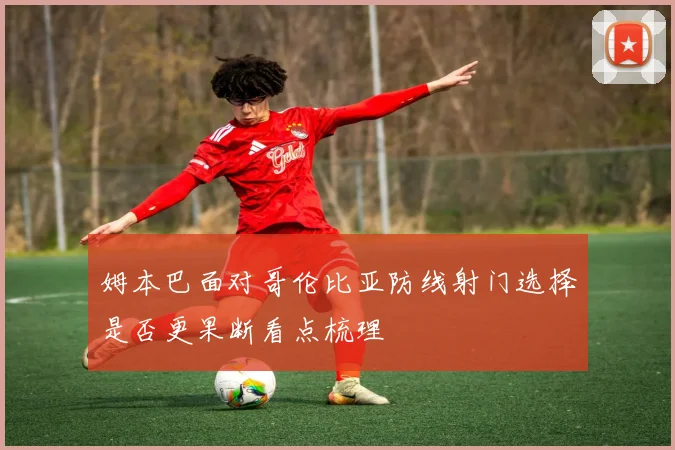 姆本巴面对哥伦比亚防线射门选择是否更果断看点梳理