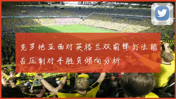 克罗地亚面对英格兰双前锋打法能否压制对手胜负倾向分析