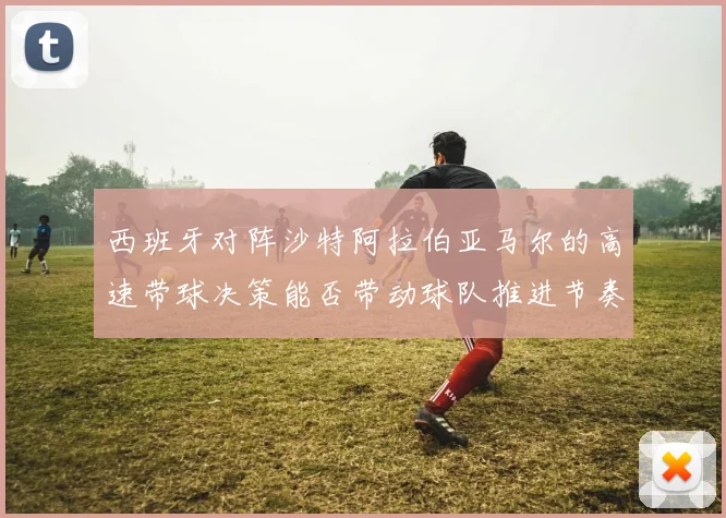 西班牙对阵沙特阿拉伯亚马尔的高速带球决策能否带动球队推进节奏