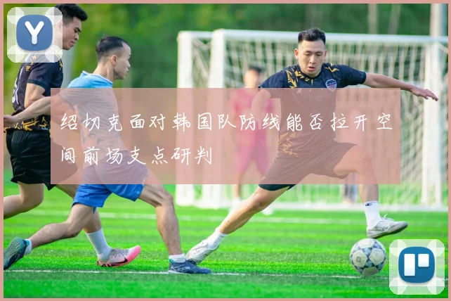 绍切克面对韩国队防线能否拉开空间前场支点研判