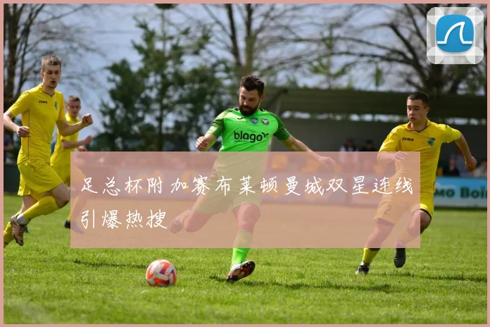 足总杯附加赛布莱顿曼城双星连线引爆热搜