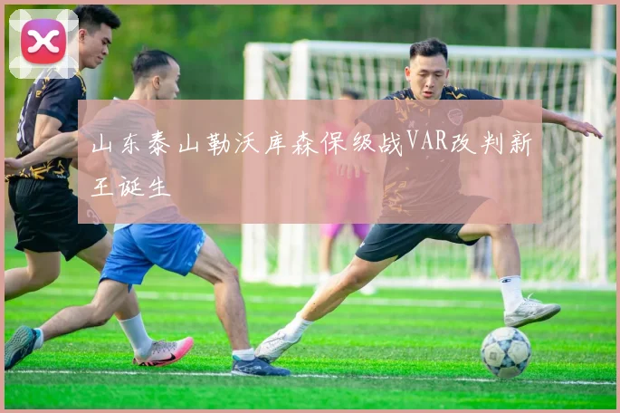 山东泰山勒沃库森保级战VAR改判新王诞生