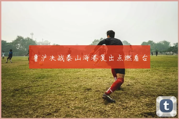 鲁沪决战泰山海港复出点燃看台