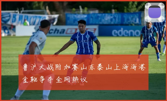 鲁沪大战附加赛山东泰山上海海港金靴争夺全网热议