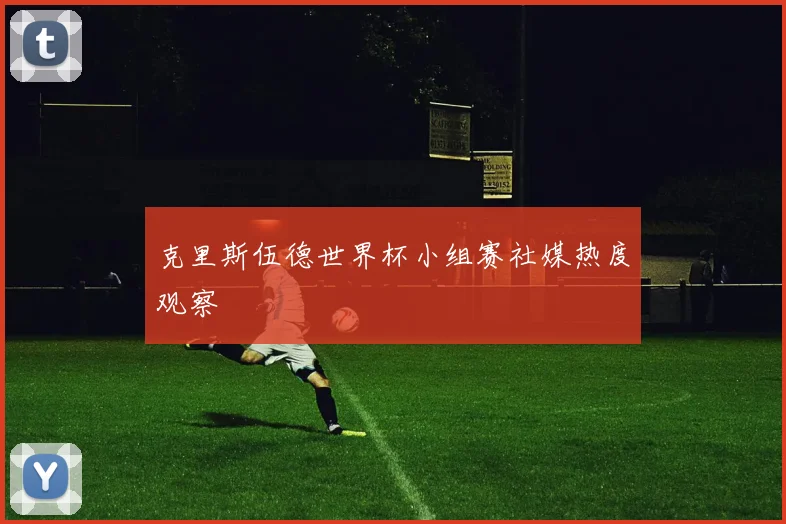克里斯伍德世界杯小组赛社媒热度观察