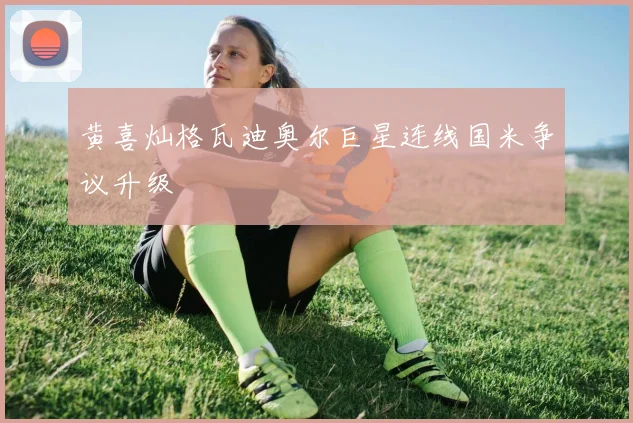 黄喜灿格瓦迪奥尔巨星连线国米争议升级