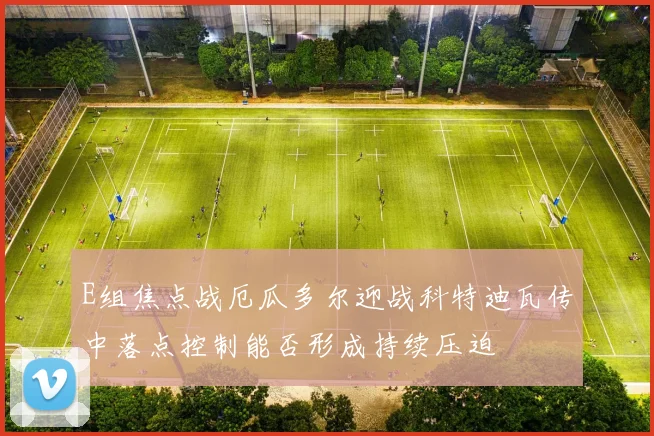 E组焦点战厄瓜多尔迎战科特迪瓦传中落点控制能否形成持续压迫