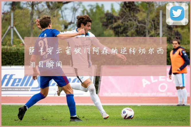 萨卡穿云箭破门阿森纳逆转切尔西泪目瞬间