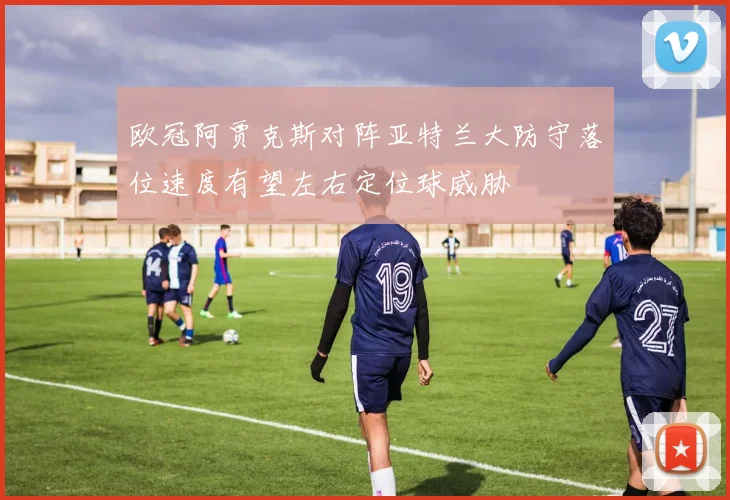 欧冠阿贾克斯对阵亚特兰大防守落位速度有望左右定位球威胁
