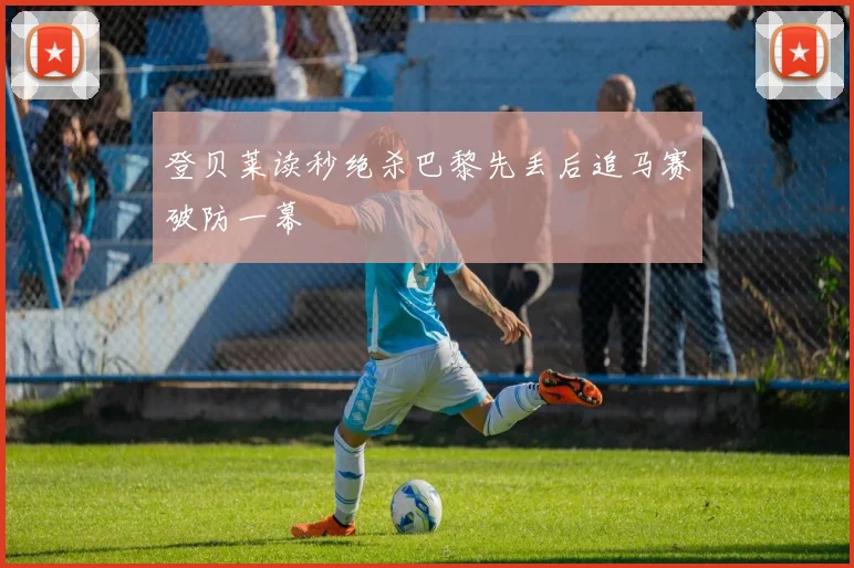 登贝莱读秒绝杀巴黎先丢后追马赛破防一幕