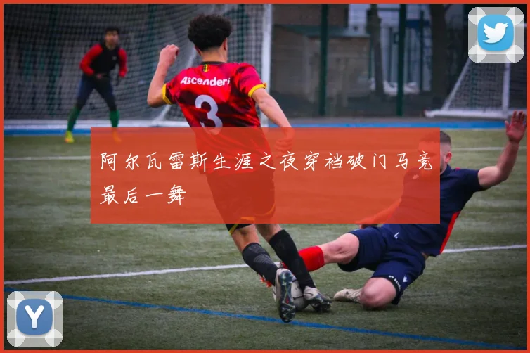 阿尔瓦雷斯生涯之夜穿裆破门马竞最后一舞