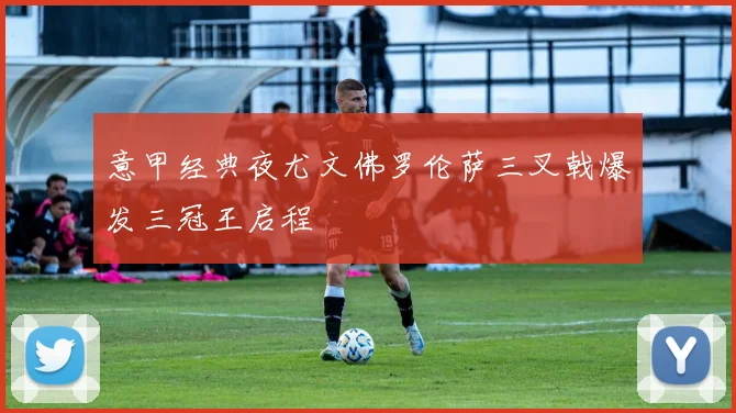 意甲经典夜尤文佛罗伦萨三叉戟爆发三冠王启程