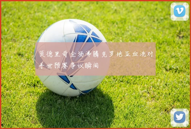 莫德里奇全场沸腾克罗地亚血洗对手世预赛争议瞬间