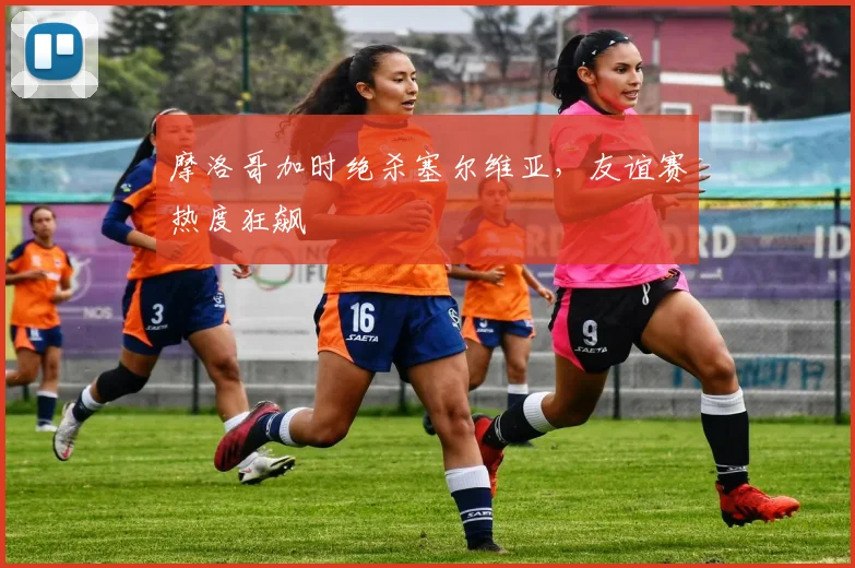 摩洛哥加时绝杀塞尔维亚,友谊赛热度狂飙
