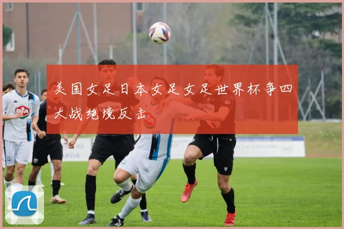 美国女足日本女足女足世界杯争四大战绝境反击