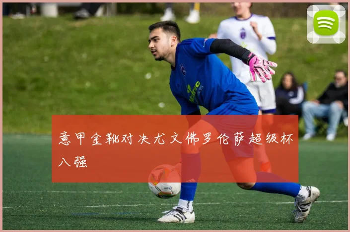 意甲金靴对决尤文佛罗伦萨超级杯八强