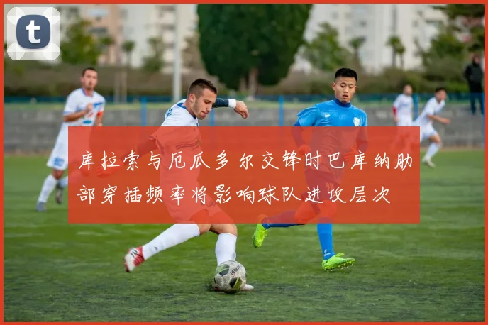 库拉索与厄瓜多尔交锋时巴库纳肋部穿插频率将影响球队进攻层次