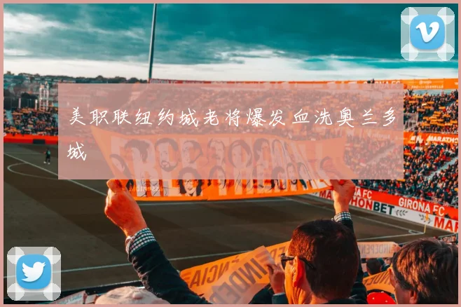 美职联纽约城老将爆发血洗奥兰多城