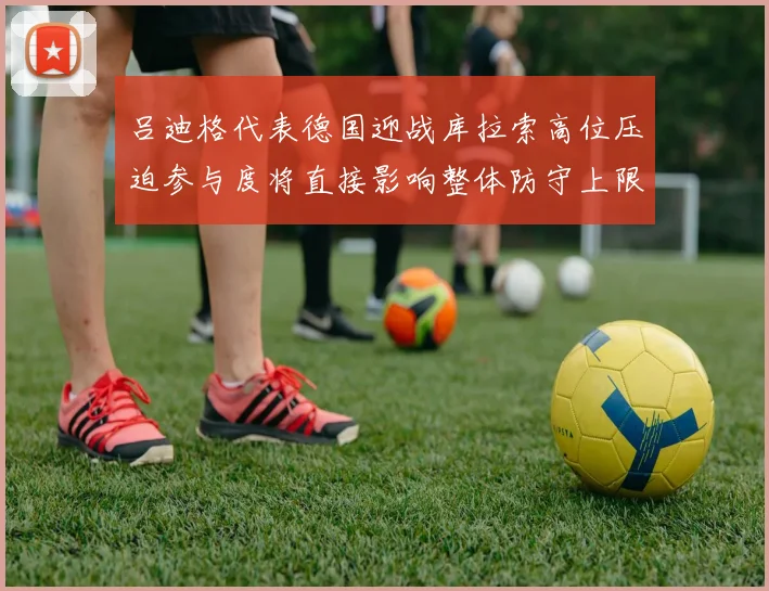 吕迪格代表德国迎战库拉索高位压迫参与度将直接影响整体防守上限