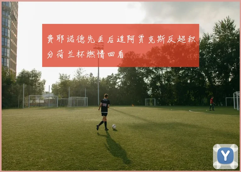费耶诺德先丢后追阿贾克斯反超积分荷兰杯燃情回看