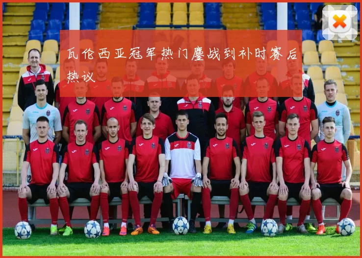 瓦伦西亚冠军热门鏖战到补时赛后热议